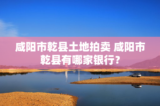 咸阳市乾县土地拍卖 咸阳市乾县有哪家银行？