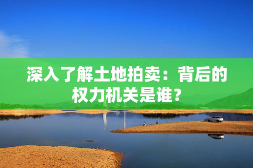 深入了解土地拍卖：背后的权力机关是谁？