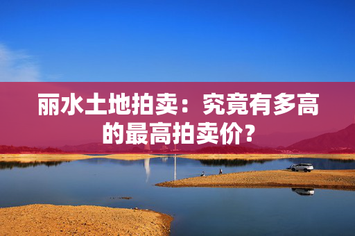 丽水土地拍卖：究竟有多高的最高拍卖价？