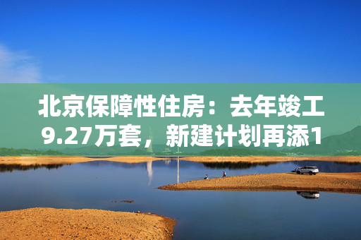 北京保障性住房：去年竣工9.27万套，新建计划再添17个项目！