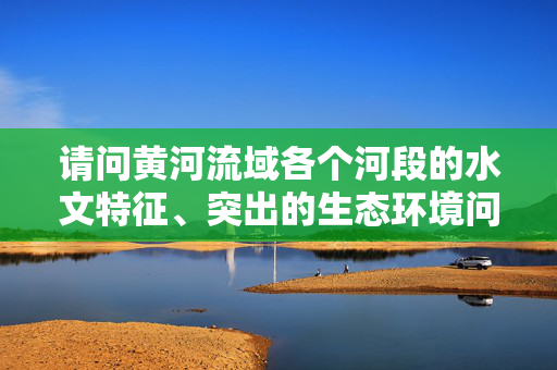 请问黄河流域各个河段的水文特征、突出的生态环境问题、治理措施是什么？要详细原创，谢谢~