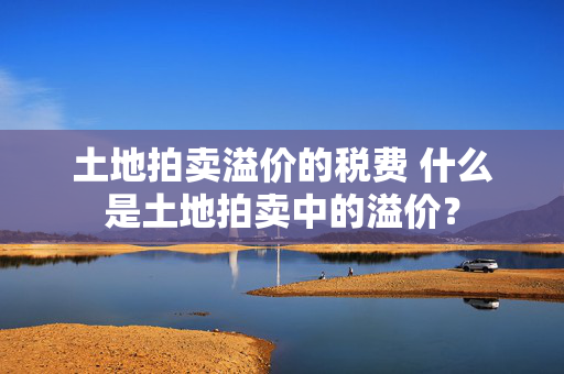 土地拍卖溢价的税费 什么是土地拍卖中的溢价？