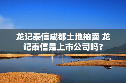 龙记泰信成都土地拍卖 龙记泰信是上市公司吗？