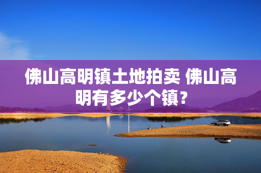 佛山高明镇土地拍卖 佛山高明有多少个镇？