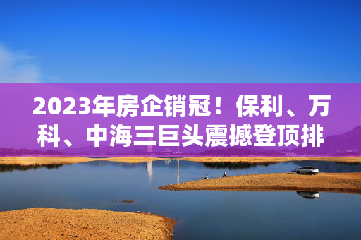 2023年房企销冠！保利、万科、中海三巨头震撼登顶排行榜