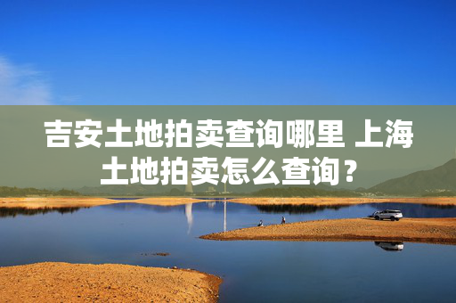 吉安土地拍卖查询哪里 上海土地拍卖怎么查询？