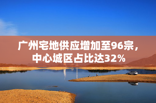 广州宅地供应增加至96宗，中心城区占比达32%