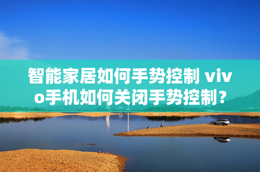 智能家居如何手势控制 vivo手机如何关闭手势控制？