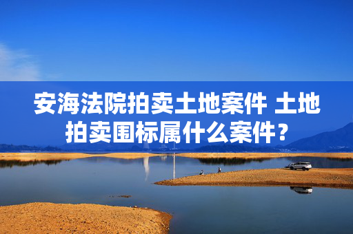 安海法院拍卖土地案件 土地拍卖围标属什么案件？