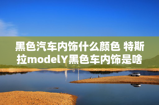 黑色汽车内饰什么颜色 特斯拉modelY黑色车内饰是啥颜色？