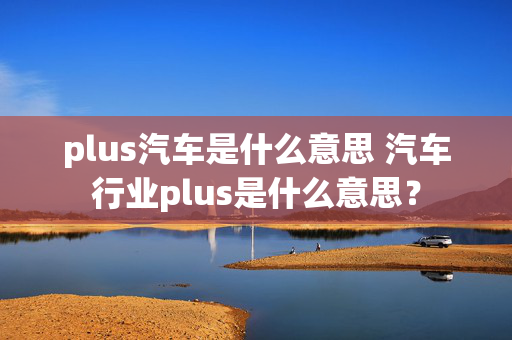 plus汽车是什么意思 汽车行业plus是什么意思？