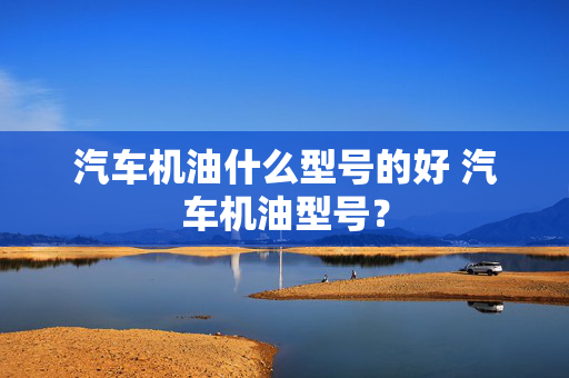 汽车机油什么型号的好 汽车机油型号？