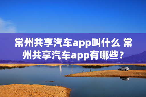 常州共享汽车app叫什么 常州共享汽车app有哪些？