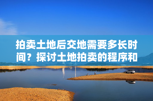 拍卖土地后交地需要多长时间？探讨土地拍卖的程序和时间要求