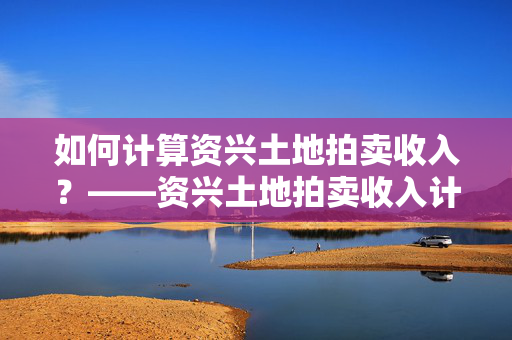 如何计算资兴土地拍卖收入？——资兴土地拍卖收入计算方法详解