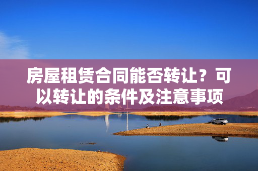 房屋租赁合同能否转让？可以转让的条件及注意事项