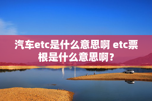 汽车etc是什么意思啊 etc票根是什么意思啊？