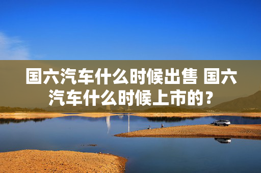 国六汽车什么时候出售 国六汽车什么时候上市的？