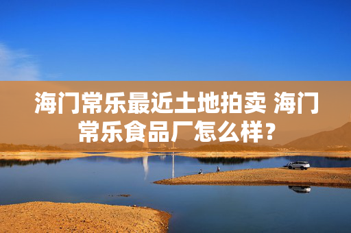 海门常乐最近土地拍卖 海门常乐食品厂怎么样？