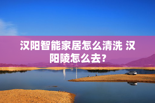 汉阳智能家居怎么清洗 汉阳陵怎么去？