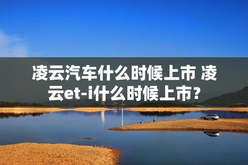 凌云汽车什么时候上市 凌云et-i什么时候上市？