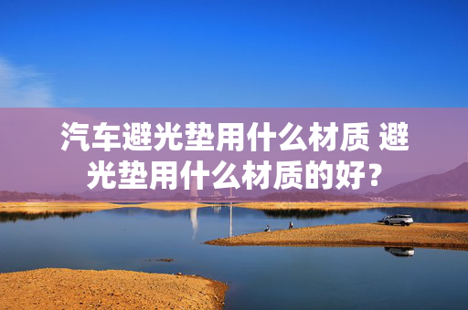 汽车避光垫用什么材质 避光垫用什么材质的好？