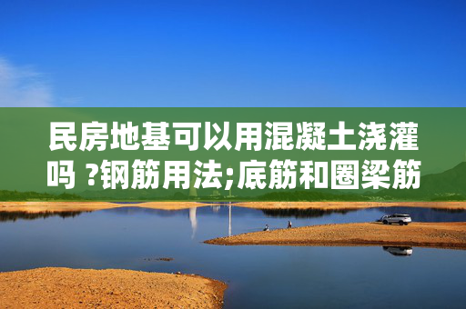 民房地基可以用混凝土浇灌吗 ?钢筋用法;底筋和圈梁筋,各个支点均用抗震柱,地层地基全用混凝土,这样结实吗?