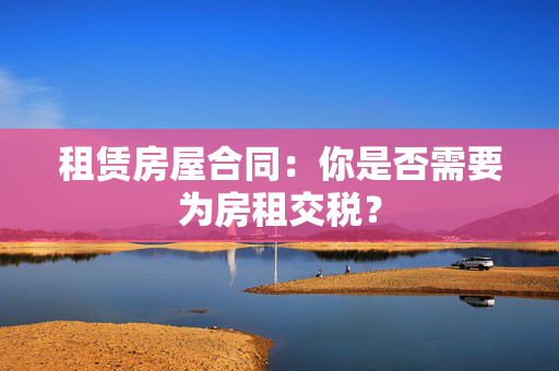 租赁房屋合同：你是否需要为房租交税？