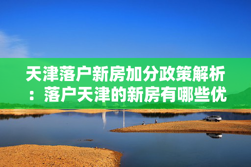 天津落户新房加分政策解析：落户天津的新房有哪些优惠？