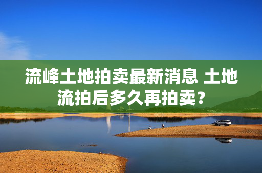 流峰土地拍卖最新消息 土地流拍后多久再拍卖？