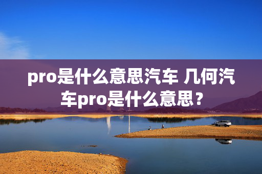 pro是什么意思汽车 几何汽车pro是什么意思？