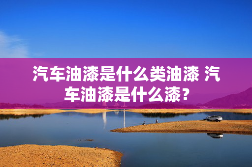 汽车油漆是什么类油漆 汽车油漆是什么漆？