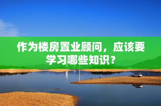 作为楼房置业顾问，应该要学习哪些知识？