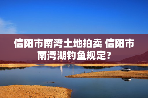 信阳市南湾土地拍卖 信阳市南湾湖钓鱼规定？