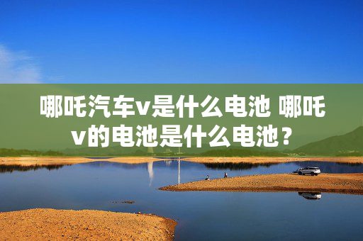 哪吒汽车v是什么电池 哪吒v的电池是什么电池？