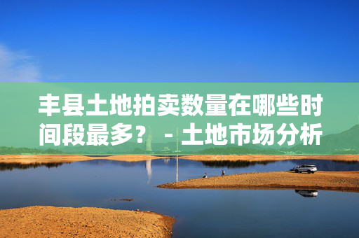 丰县土地拍卖数量在哪些时间段最多？ - 土地市场分析