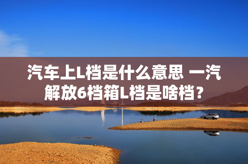 汽车上L档是什么意思 一汽解放6档箱L档是啥档？