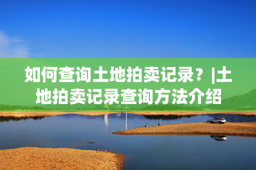 如何查询土地拍卖记录？|土地拍卖记录查询方法介绍