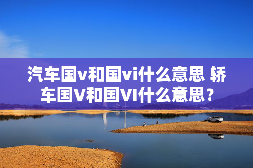 汽车国v和国vi什么意思 轿车国V和国VI什么意思？