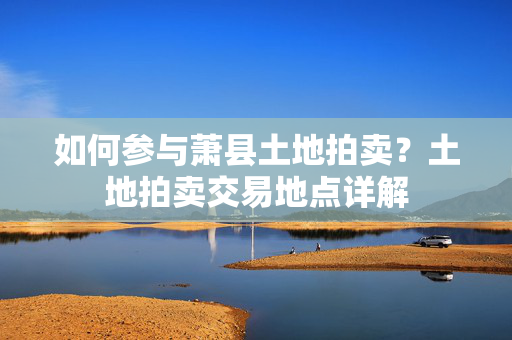 如何参与萧县土地拍卖？土地拍卖交易地点详解