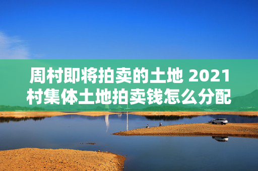 周村即将拍卖的土地 2021村集体土地拍卖钱怎么分配？