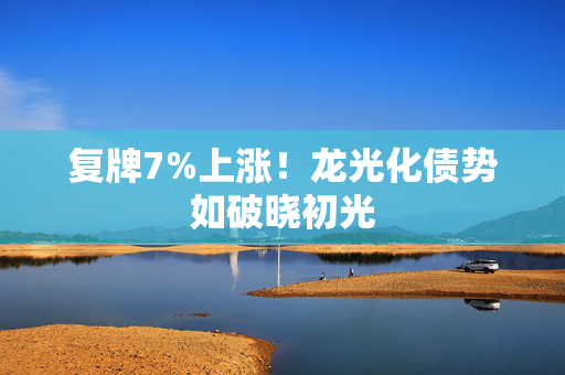 复牌7%上涨！龙光化债势如破晓初光