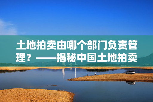 土地拍卖由哪个部门负责管理？——揭秘中国土地拍卖的管理机制