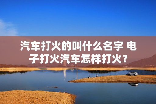 汽车打火的叫什么名字 电子打火汽车怎样打火？