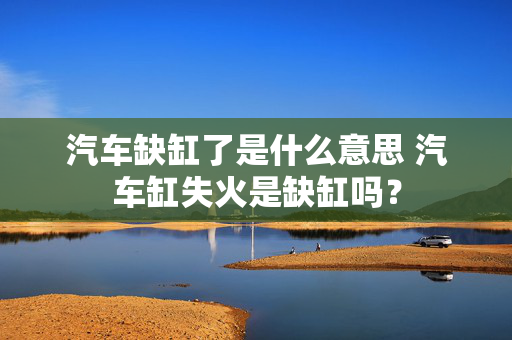 汽车缺缸了是什么意思 汽车缸失火是缺缸吗？