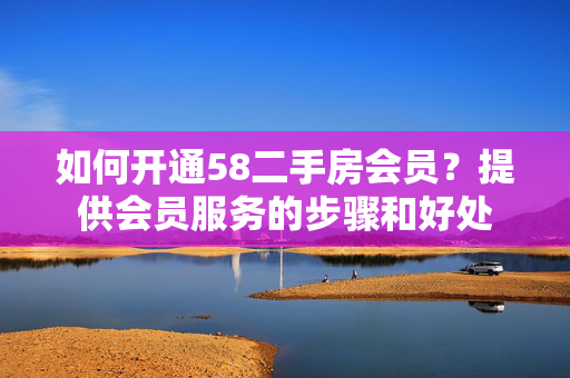 如何开通58二手房会员？提供会员服务的步骤和好处