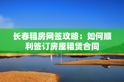 长春租房网签攻略：如何顺利签订房屋租赁合同