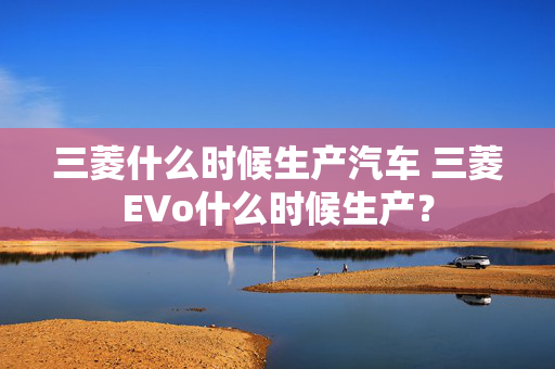 三菱什么时候生产汽车 三菱EVo什么时候生产？