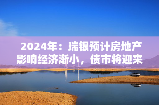  2024年：瑞银预计房地产影响经济渐小，债市将迎来新契机！