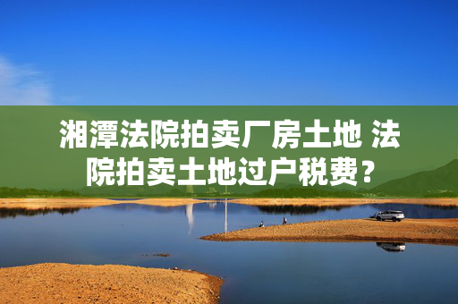 湘潭法院拍卖厂房土地 法院拍卖土地过户税费？